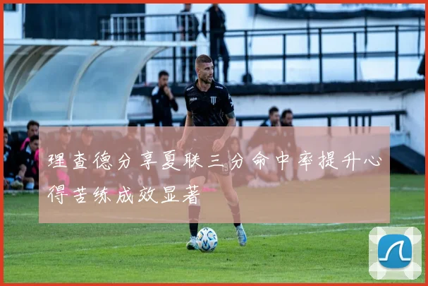 理查德分享夏联三分命中率提升心得苦练成效显著